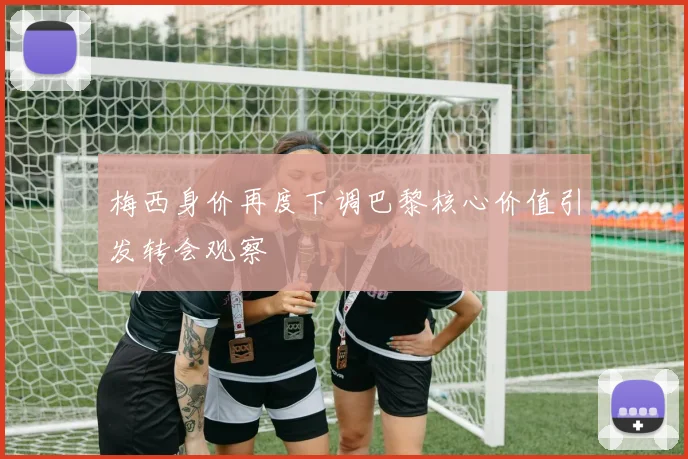 梅西身价再度下调巴黎核心价值引发转会观察