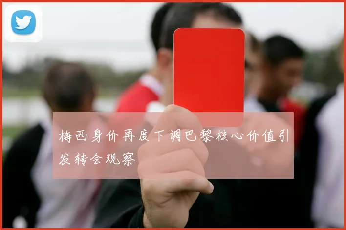 梅西身价再度下调巴黎核心价值引发转会观察