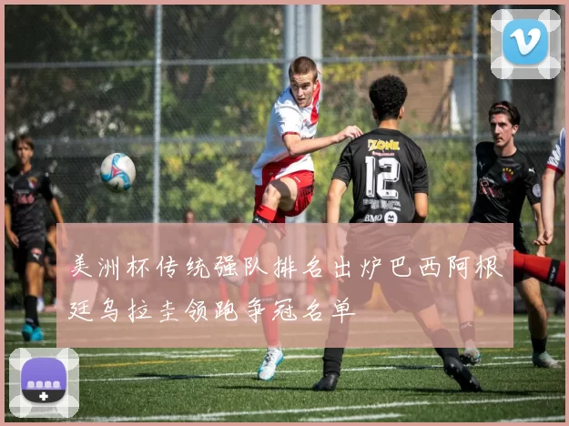 美洲杯传统强队排名出炉巴西阿根廷乌拉圭领跑争冠名单