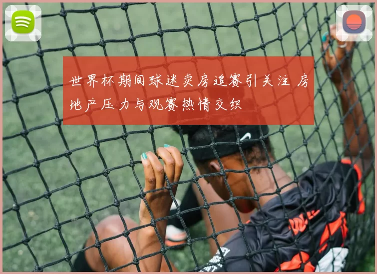 世界杯期间球迷卖房追赛引关注 房地产压力与观赛热情交织