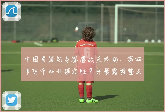 中国男篮热身赛鏖战至终场,第四节防守回升锁定胜负并暴露调整点