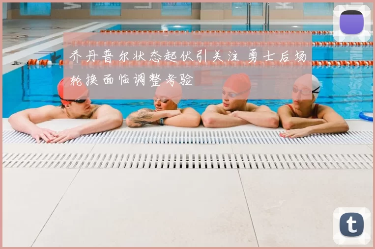 乔丹普尔状态起伏引关注 勇士后场轮换面临调整考验