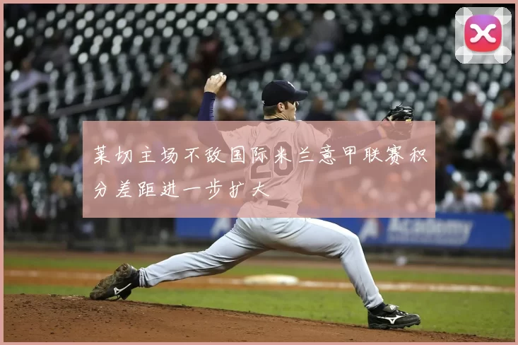 莱切主场不敌国际米兰意甲联赛积分差距进一步扩大