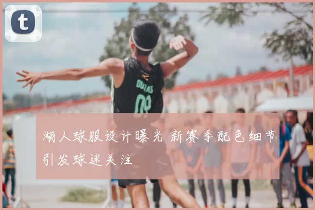 湖人球服设计曝光 新赛季配色细节引发球迷关注