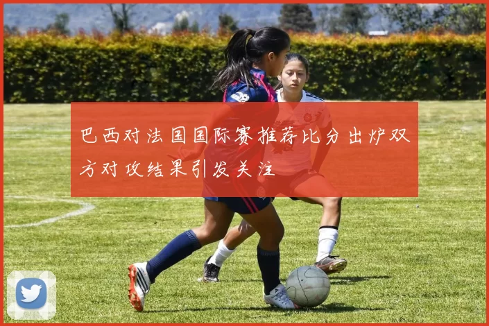 巴西对法国国际赛推荐比分出炉双方对攻结果引发关注