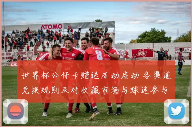 世界杯公仔卡赠送活动启动 各渠道兑换规则及对收藏市场与球迷参与影响