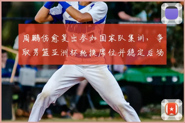 周鹏伤愈复出参加国家队集训，争取男篮亚洲杯轮换席位并稳定后场