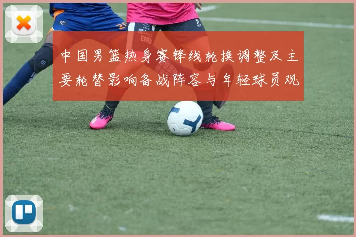 中国男篮热身赛锋线轮换调整及主要轮替影响备战阵容与年轻球员观察