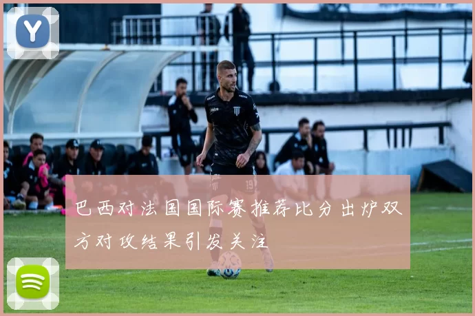 巴西对法国国际赛推荐比分出炉双方对攻结果引发关注