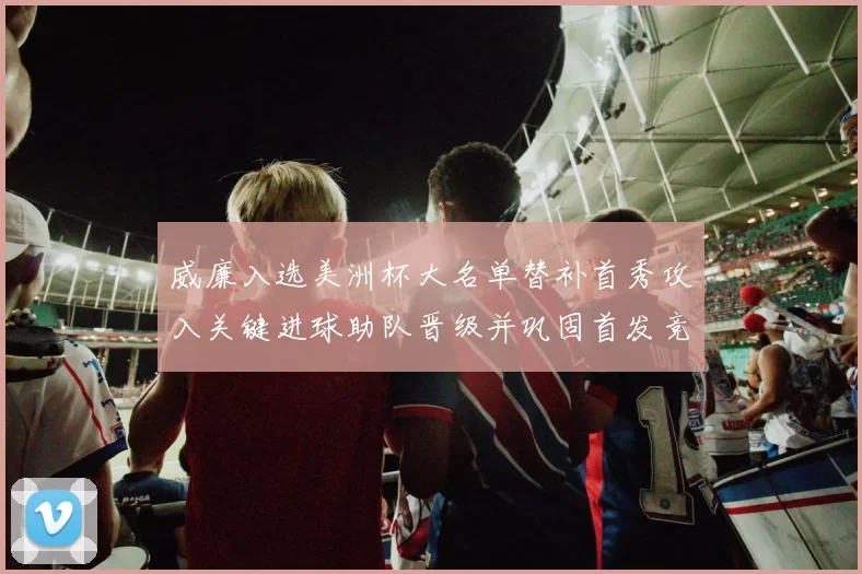 威廉入选美洲杯大名单替补首秀攻入关键进球助队晋级并巩固首发竞争力