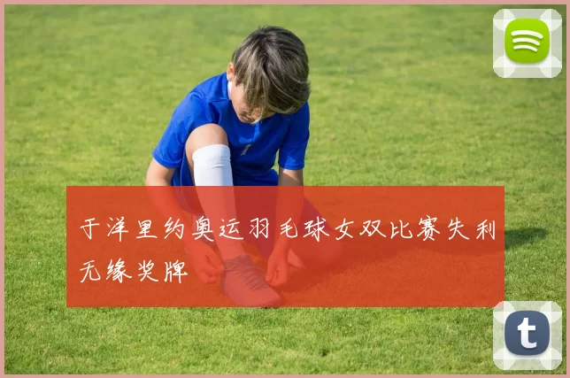 于洋里约奥运羽毛球女双比赛失利无缘奖牌