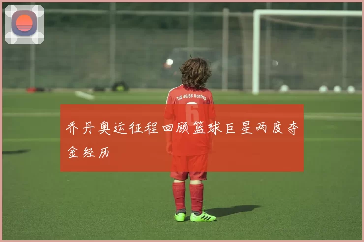 乔丹奥运征程回顾篮球巨星两度夺金经历