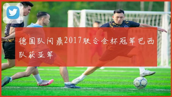 德国队问鼎2017联合会杯冠军巴西队获亚军