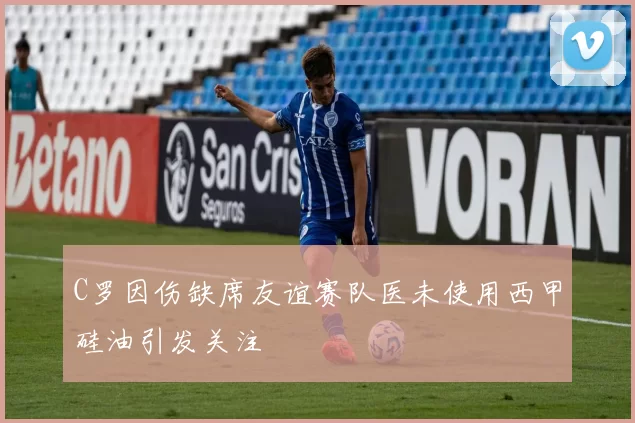 C罗因伤缺席友谊赛队医未使用西甲硅油引发关注