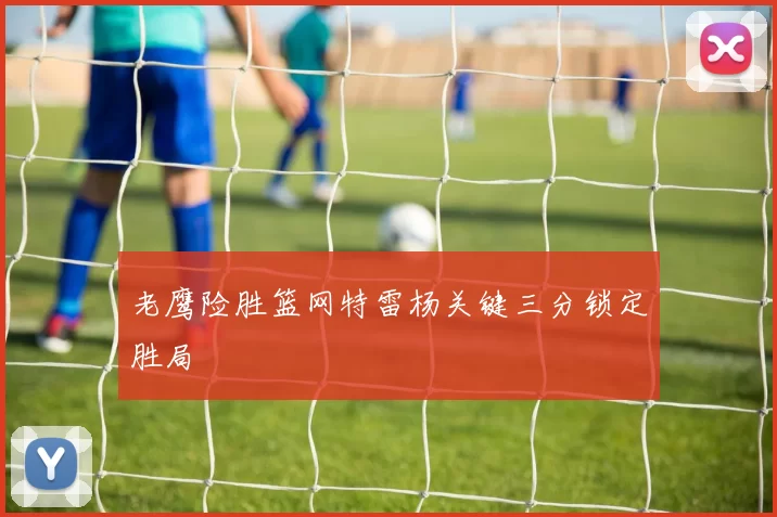 老鹰险胜篮网特雷杨关键三分锁定胜局