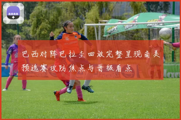 巴西对阵巴拉圭回放完整呈现南美预选赛攻防焦点与晋级看点