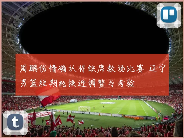 周鹏伤情确认将缺席数场比赛 辽宁男篮短期轮换迎调整与考验