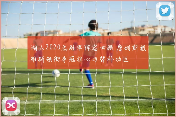 湖人2020总冠军阵容回顾 詹姆斯戴维斯领衔夺冠核心与替补功臣