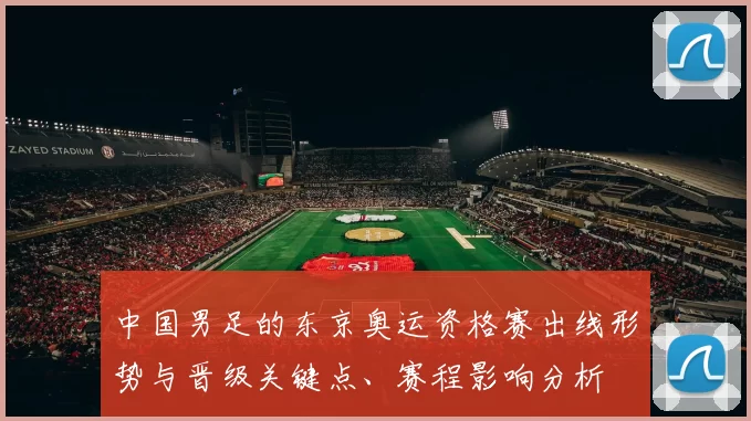 中国男足的东京奥运资格赛出线形势与晋级关键点、赛程影响分析
