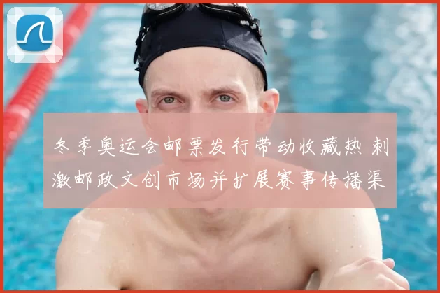 冬季奥运会邮票发行带动收藏热 刺激邮政文创市场并扩展赛事传播渠道