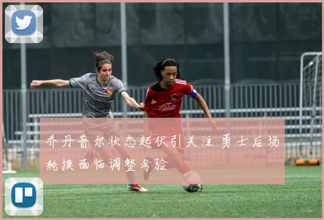 乔丹普尔状态起伏引关注 勇士后场轮换面临调整考验