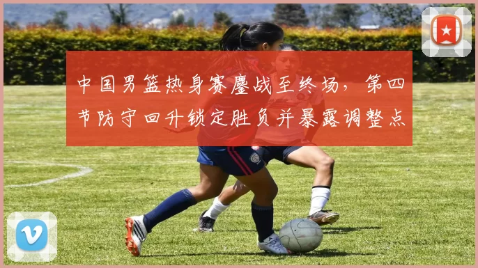 中国男篮热身赛鏖战至终场，第四节防守回升锁定胜负并暴露调整点