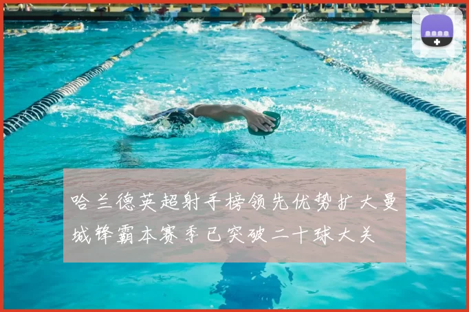 哈兰德英超射手榜领先优势扩大曼城锋霸本赛季已突破二十球大关